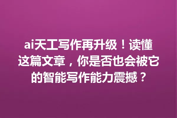 ai天工写作再升级!读懂这篇文章,你是否也会被它的智能写作能力震撼?一