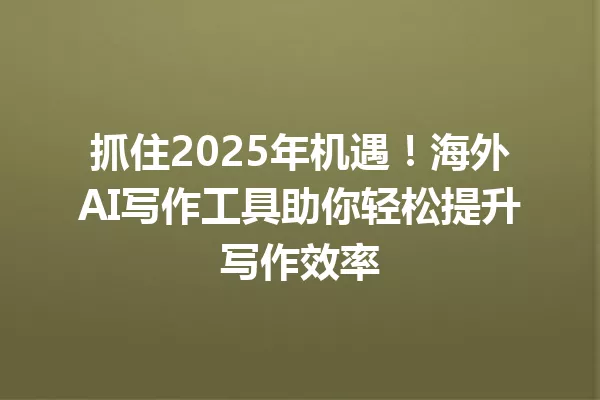 抓住2025年机遇!海外AI写作工具助你轻松提升写作效率 一