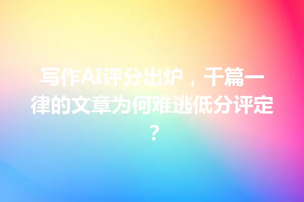 写作AI评分出炉,千篇一律的文章为何难逃低分评定?一