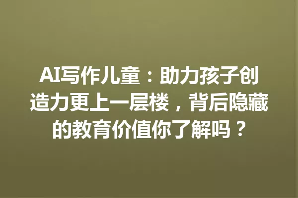 AI写作儿童:助力孩子创造力更上一层楼,背后隐藏的教育价值你了解吗?一