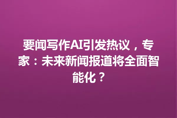 要闻写作AI引发热议,专家:未来新闻报道将全面智能化?一