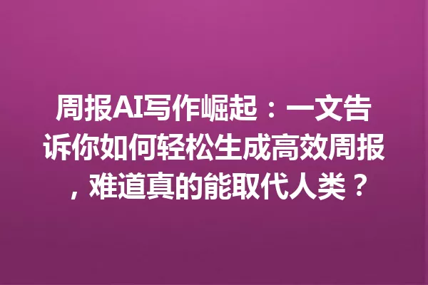 周报AI写作崛起:一文告诉你如何轻松生成高效周报,难道真的能取代人类?一