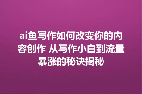 ai鱼写作如何改变你的内容创作 从写作小白到流量暴涨的秘诀揭秘 一
