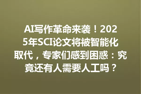 AI 写作革命来袭！2025 年 SCI 论文将被智能化取代，专家们感到困惑：究竟还有人需要人工吗？一