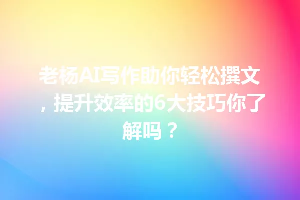老杨AI写作助你轻松撰文,提升效率的6大技巧你了解吗?一