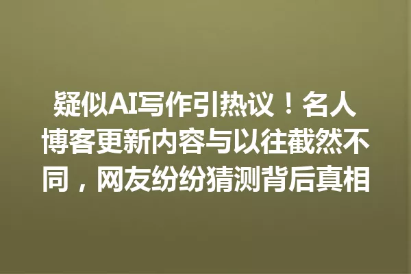 疑似AI写作引热议!名人博客更新内容与以往截然不同,网友纷纷猜测背后真相 一