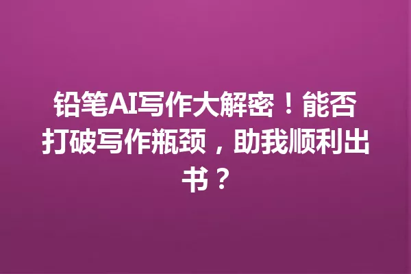 铅笔AI写作大解密！能否打破写作瓶颈，助我顺利出书？一