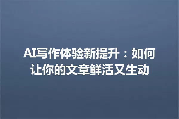 AI写作体验新提升：如何让你的文章鲜活又生动 一