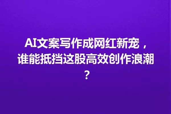 AI文案写作成网红新宠,谁能抵挡这股高效创作浪潮?一