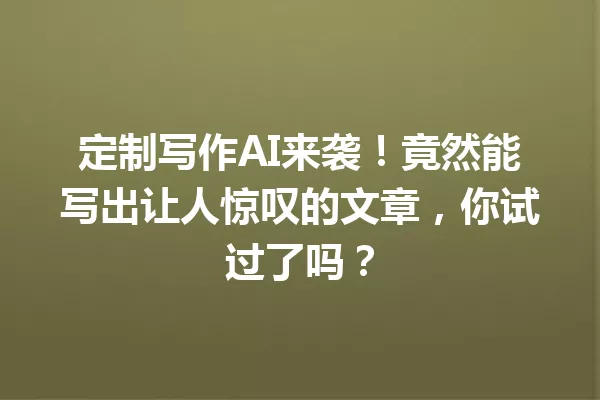 定制写作AI来袭!竟然能写出让人惊叹的文章,你试过了吗?一