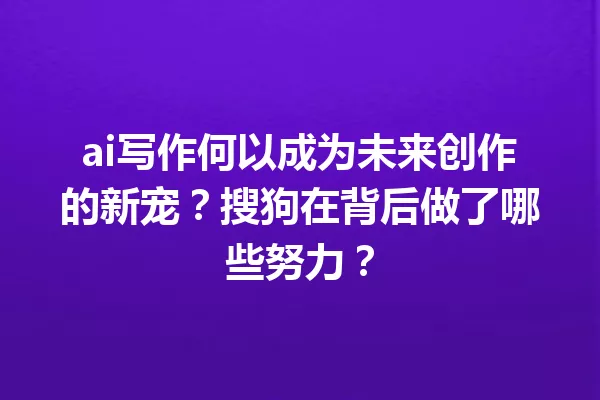 ai写作何以成为未来创作的新宠？搜狗在背后做了哪些努力？一