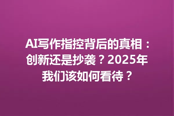 AI写作指控背后的真相：创新还是抄袭？2025年我们该如何看待？一