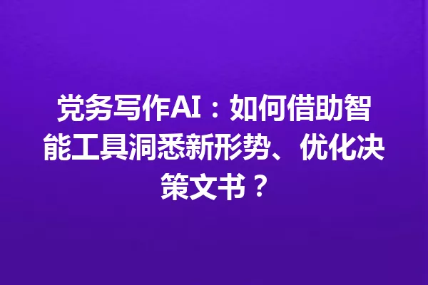 党务写作AI：如何借助智能工具洞悉新形势、优化决策文书？一