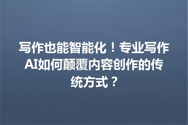 写作也能智能化！专业写作AI如何颠覆内容创作的传统方式？一