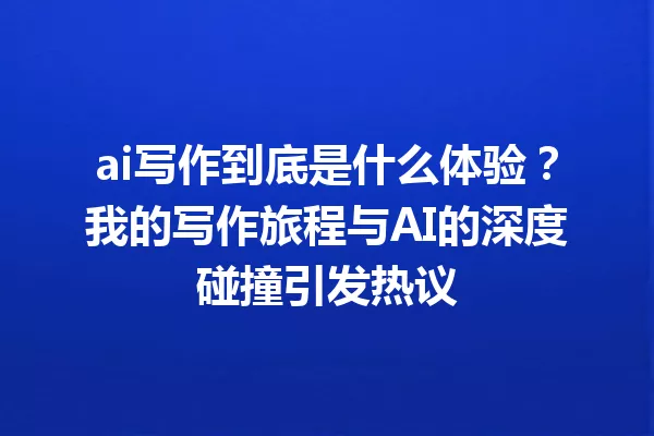ai写作到底是什么体验?我的写作旅程与AI的深度碰撞引发热议 一