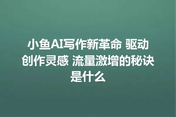 小鱼AI写作新革命 驱动创作灵感 流量激增的秘诀是什么 一