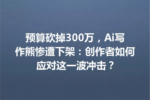 预算砍掉300万，Ai写作熊惨遭下架：创作者如何应对这一波冲击？一