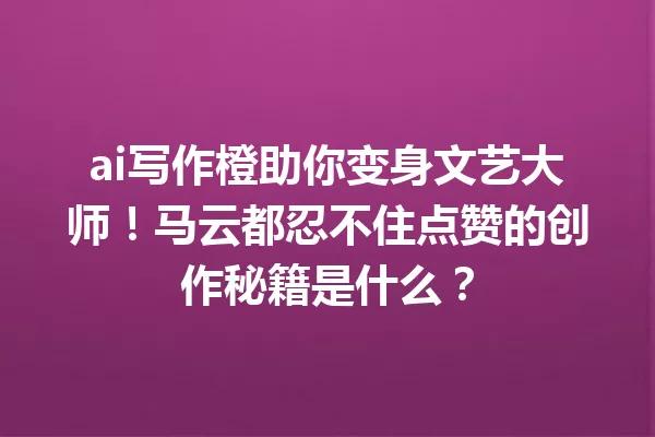 ai写作橙助你变身文艺大师!马云都忍不住点赞的创作秘籍是什么?一