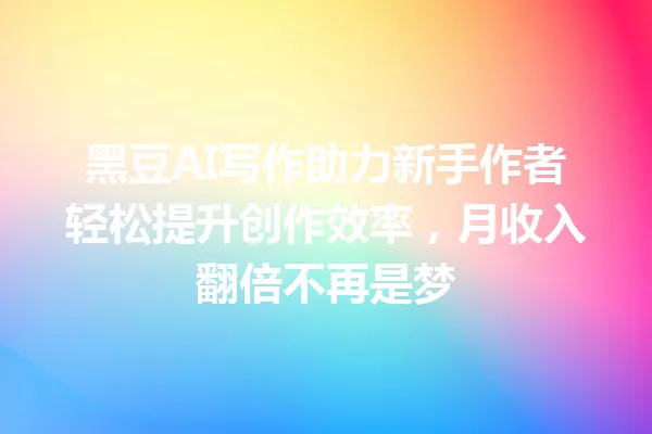 黑豆AI写作助力新手作者轻松提升创作效率,月收入翻倍不再是梦 一