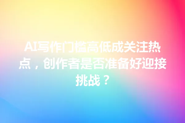 AI写作门槛高低成关注热点,创作者是否准备好迎接挑战?一