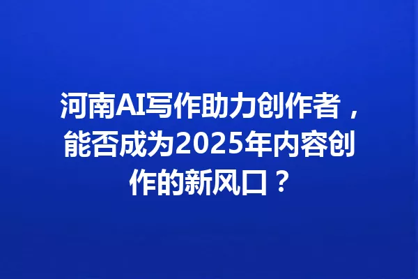 河南AI写作助力创作者,能否成为2025年内容创作的新风口?一