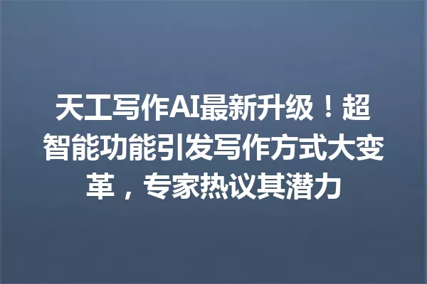 天工写作AI最新升级！超智能功能引发写作方式大变革，专家热议其潜力 一