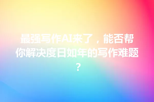 最强写作 AI 来了，能否帮你解决度日如年的写作难题？一