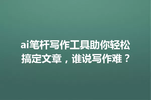ai笔杆写作工具助你轻松搞定文章,谁说写作难?一