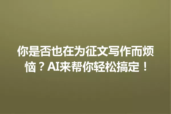 你是否也在为征文写作而烦恼？AI来帮你轻松搞定！一