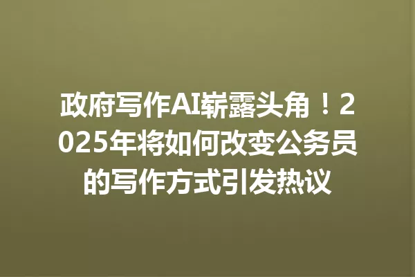 政府写作AI崭露头角!2025年将如何改变公务员的写作方式引发热议 一