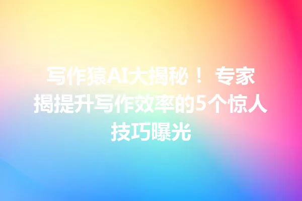 写作猿AI大揭秘！专家揭提升写作效率的5个惊人技巧曝光 一