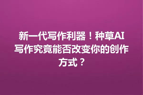 新一代写作利器!种草AI写作究竟能否改变你的创作方式?一