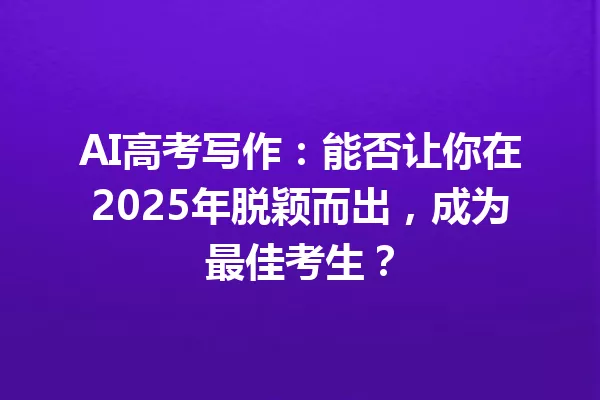 AI高考写作:能否让你在2025年脱颖而出,成为最佳考生?一