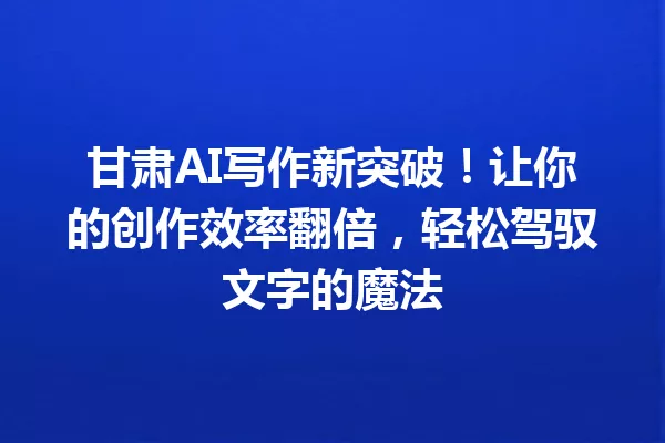 甘肃AI写作新突破!让你的创作效率翻倍,轻松驾驭文字的魔法 一