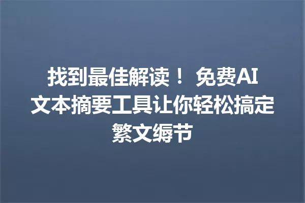 找到最佳解读！免费AI文本摘要工具让你轻松搞定繁文缛节 一