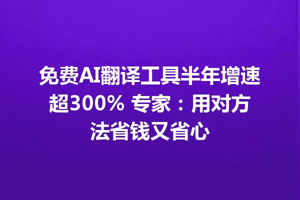 免费AI翻译工具半年增速超300% 专家：用对方法省钱又省心 一